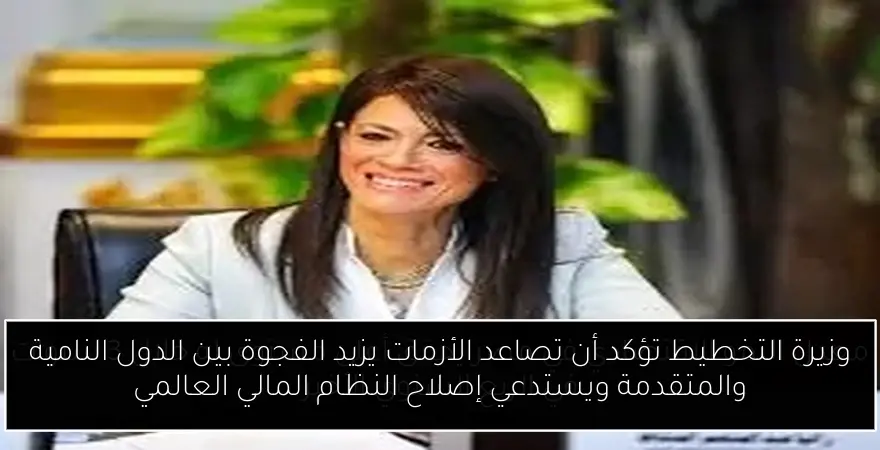 وزيرة التخطيط تؤكد أن تصاعد الأزمات يزيد الفجوة بين الدول النامية والمتقدمة ويستدعي إصلاح النظام المالي العالمي