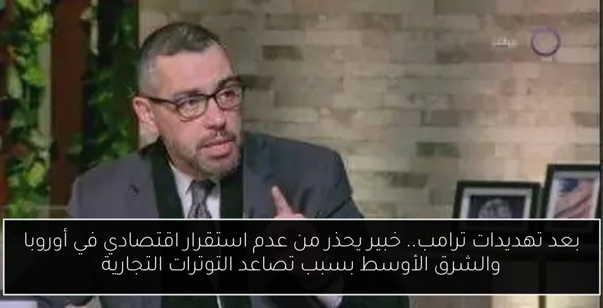 بعد تهديدات ترامب.. خبير يحذر من عدم استقرار اقتصادي في أوروبا والشرق الأوسط بسبب تصاعد التوترات التجارية