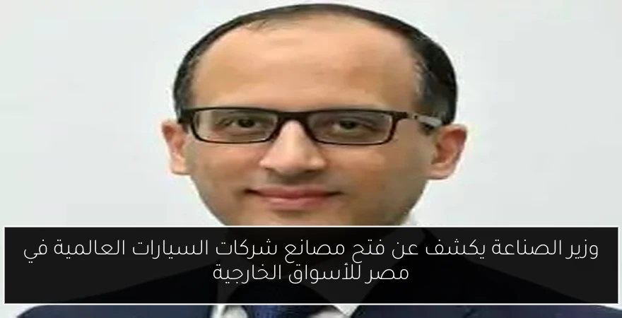 وزير الصناعة يكشف عن فتح مصانع شركات السيارات العالمية في مصر للأسواق الخارجية