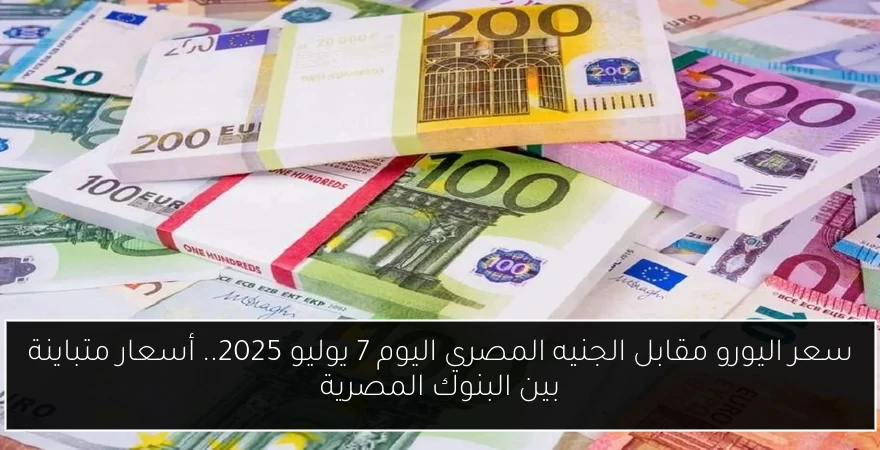 سعر اليورو مقابل الجنيه المصري اليوم 7 يوليو 2025.. أسعار متباينة بين البنوك المصرية