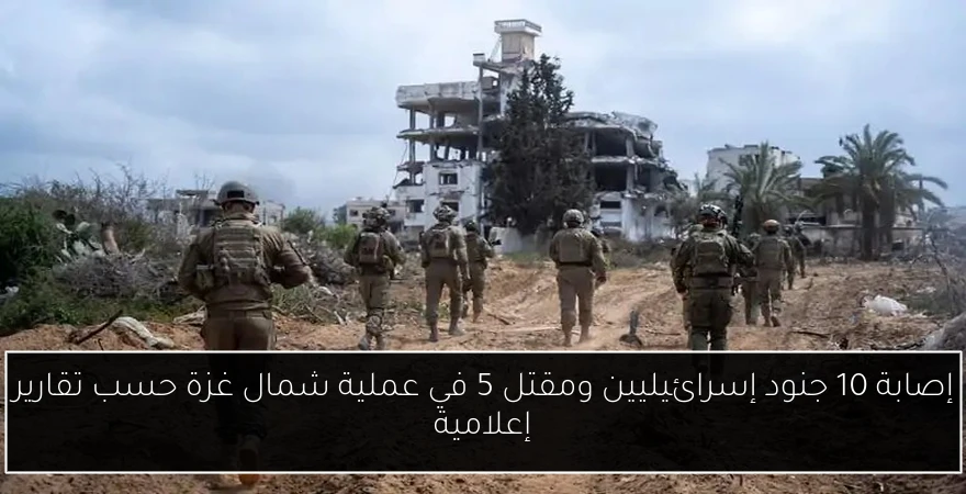إصابة 10 جنود إسرائيليين ومقتل 5 في عملية شمال غزة حسب تقارير إعلامية