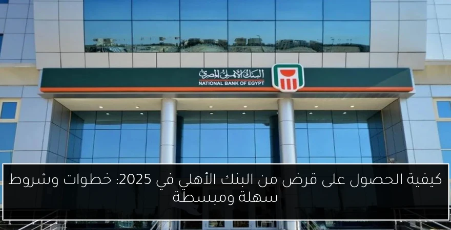 كيفية الحصول على قرض من البنك الأهلي في 2025: خطوات وشروط سهلة ومبسطة