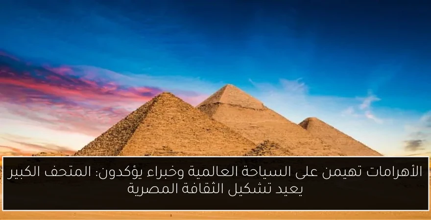 الأهرامات تهيمن على السياحة العالمية وخبراء يؤكدون: المتحف الكبير يعيد تشكيل الثقافة المصرية