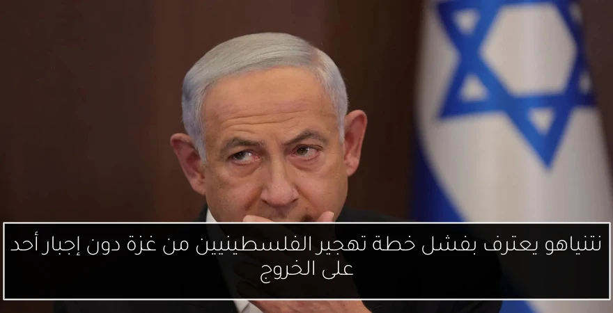 نتنياهو يعترف بفشل خطة تهجير الفلسطينيين من غزة دون إجبار أحد على الخروج