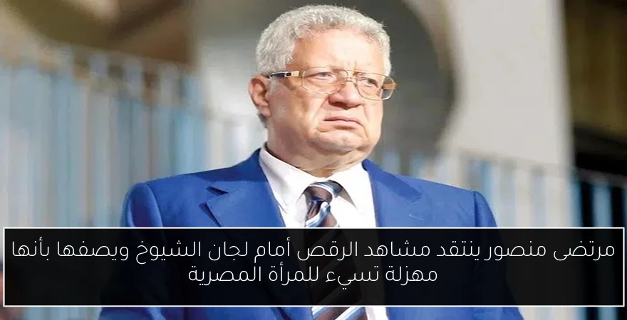 مرتضى منصور ينتقد مشاهد الرقص أمام لجان الشيوخ ويصفها بأنها مهزلة تسيء للمرأة المصرية