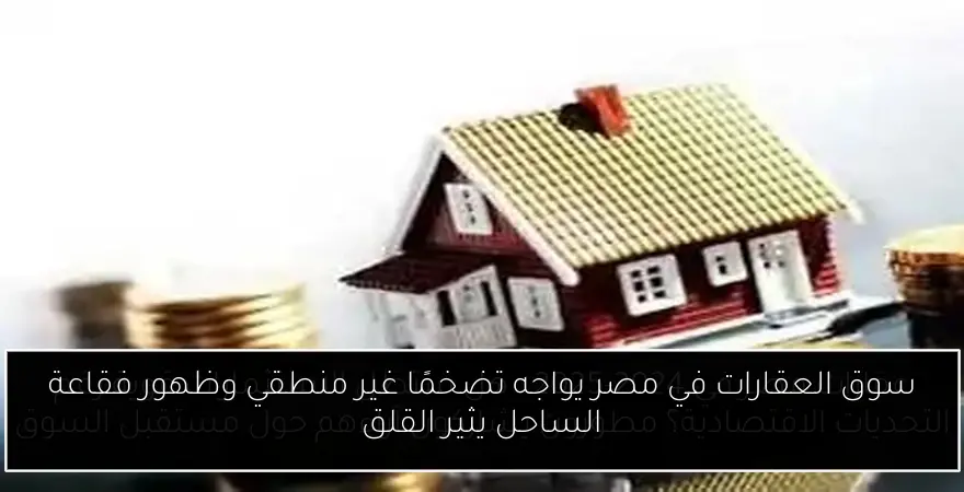 سوق العقارات في مصر يواجه تضخمًا غير منطقي وظهور فقاعة الساحل يثير القلق