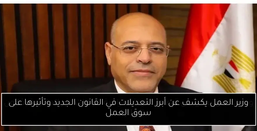 وزير العمل يكشف عن أبرز التعديلات في القانون الجديد وتأثيرها على سوق العمل