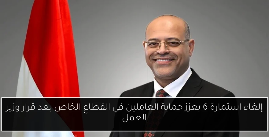 إلغاء استمارة 6 يعزز حماية العاملين في القطاع الخاص بعد قرار وزير العمل