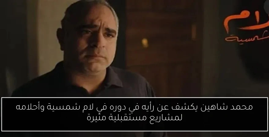 محمد شاهين يكشف عن رأيه في دوره في لام شمسية وأحلامه لمشاريع مستقبلية مثيرة