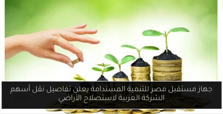 جهاز مستقبل مصر للتنمية المستدامة يعلن تفاصيل نقل أسهم الشركة العربية لاستصلاح الأراضي