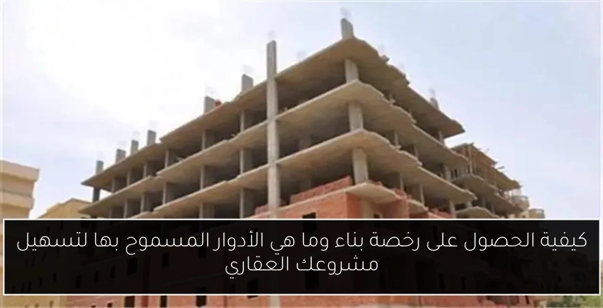 كيفية الحصول على رخصة بناء وما هي الأدوار المسموح بها لتسهيل مشروعك العقاري