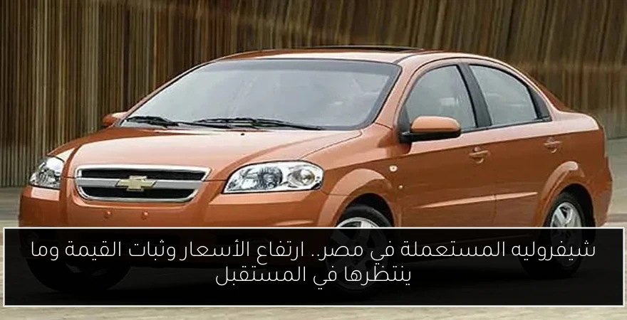 شيفروليه المستعملة في مصر.. ارتفاع الأسعار وثبات القيمة وما ينتظرها في المستقبل