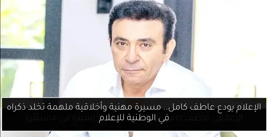 الإعلام يودع عاطف كامل.. مسيرة مهنية وأخلاقية ملهمة تخلد ذكراه في الوطنية للإعلام
