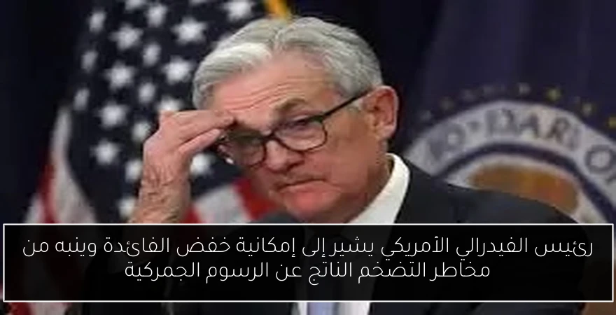 رئيس الفيدرالي الأمريكي يشير إلى إمكانية خفض الفائدة وينبه من مخاطر التضخم الناتج عن الرسوم الجمركية