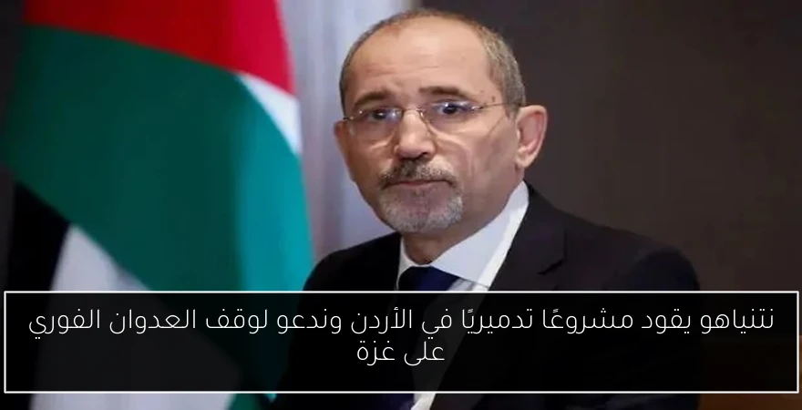نتنياهو يقود مشروعًا تدميريًا في الأردن وندعو لوقف العدوان الفوري على غزة