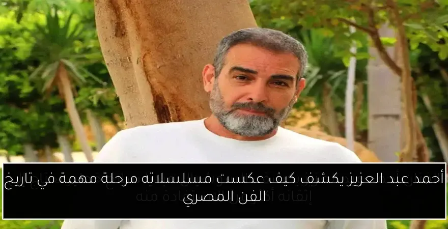 أحمد عبد العزيز يكشف كيف عكست مسلسلاته مرحلة مهمة في تاريخ الفن المصري