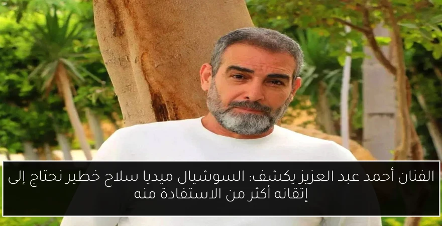 الفنان أحمد عبد العزيز يكشف: السوشيال ميديا سلاح خطير نحتاج إلى إتقانه أكثر من الاستفادة منه