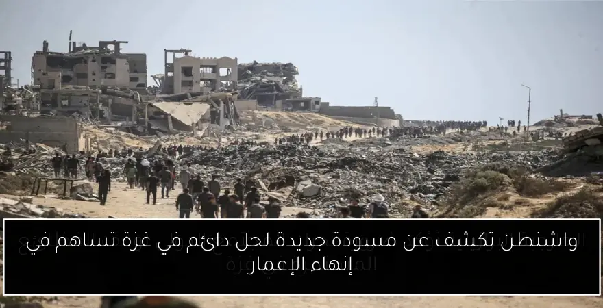 واشنطن تكشف عن مسودة جديدة لحل دائم في غزة تساهم في إنهاء الإعمار
