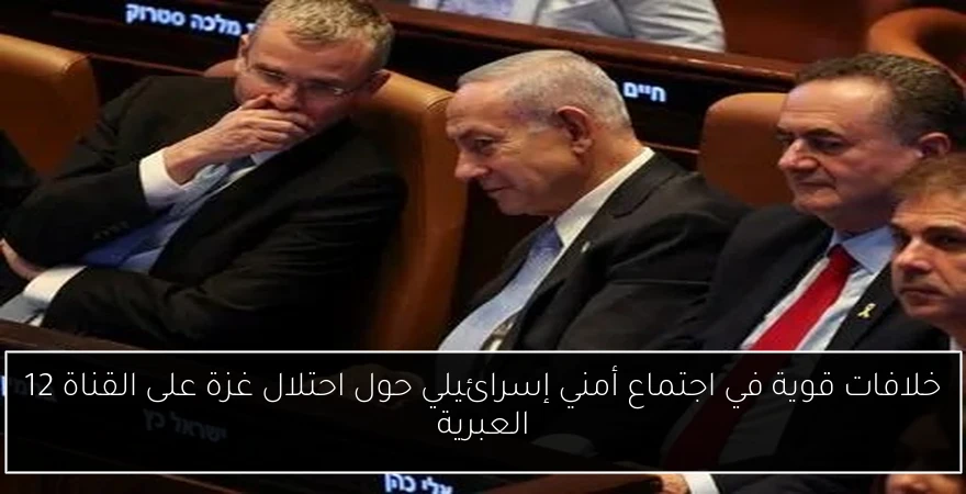 خلافات قوية في اجتماع أمني إسرائيلي حول احتلال غزة على القناة 12 العبرية