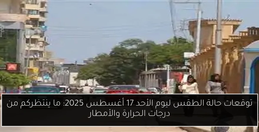 توقعات حالة الطقس ليوم الأحد 17 أغسطس 2025: ما ينتظركم من درجات الحرارة والأمطار