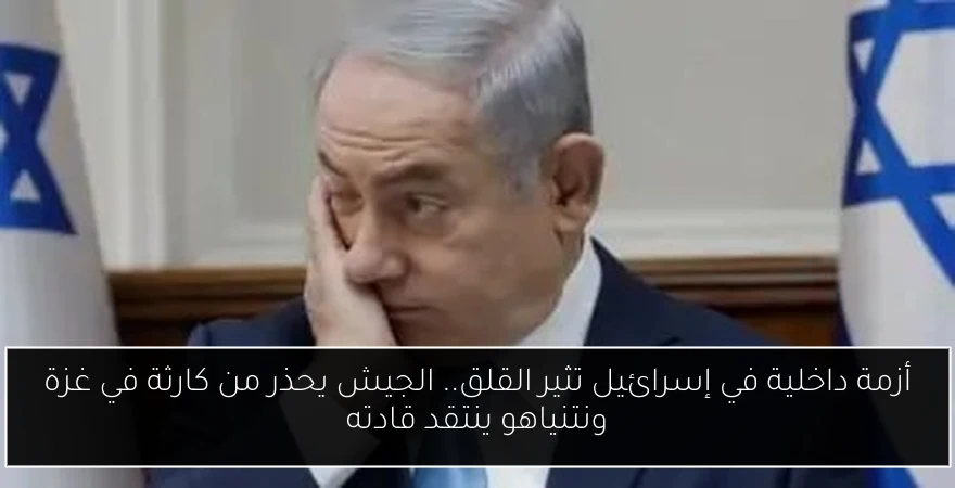 أزمة داخلية في إسرائيل تثير القلق.. الجيش يحذر من كارثة في غزة ونتنياهو ينتقد قادته