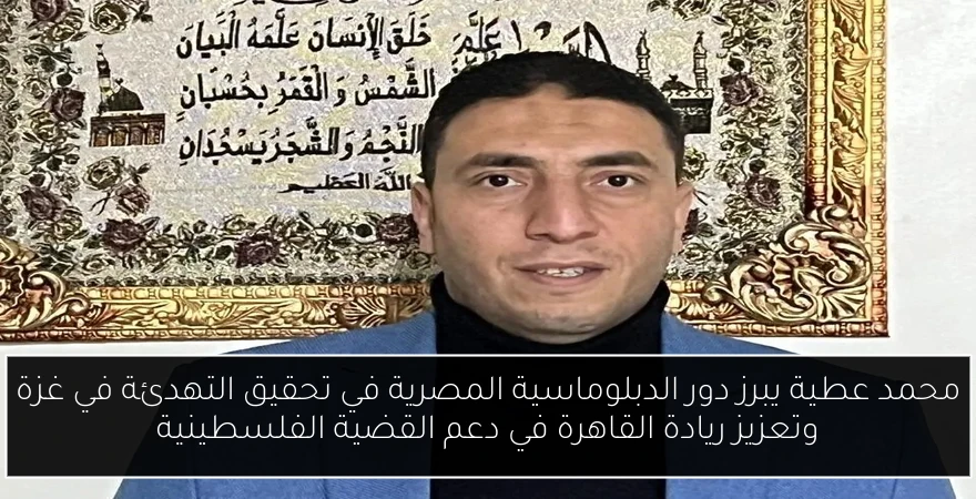 محمد عطية يبرز دور الدبلوماسية المصرية في تحقيق التهدئة في غزة وتعزيز ريادة القاهرة في دعم القضية الفلسطينية