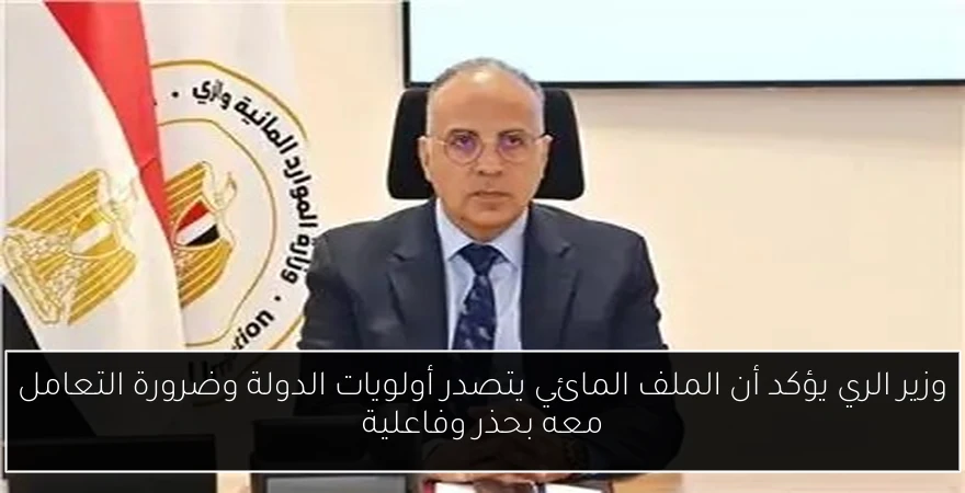 وزير الري يؤكد أن الملف المائي يتصدر أولويات الدولة وضرورة التعامل معه بحذر وفاعلية