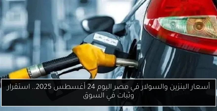 أسعار البنزين والسولار في مصر اليوم 24 أغسطس 2025.. استقرار وثبات في السوق