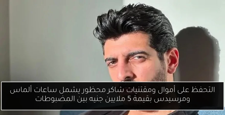 التحفظ على أموال ومقتنيات شاكر محظور يشمل ساعات ألماس ومرسيدس بقيمة 5 ملايين جنيه بين المضبوطات