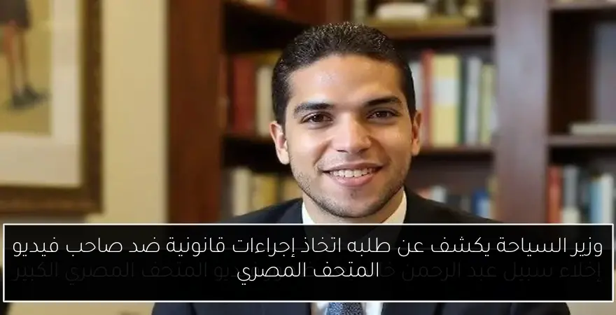 وزير السياحة يكشف عن طلبه اتخاذ إجراءات قانونية ضد صاحب فيديو المتحف المصري
