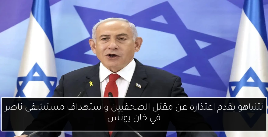 نتنياهو يقدم اعتذاره عن مقتل الصحفيين واستهداف مستشفى ناصر في خان يونس
