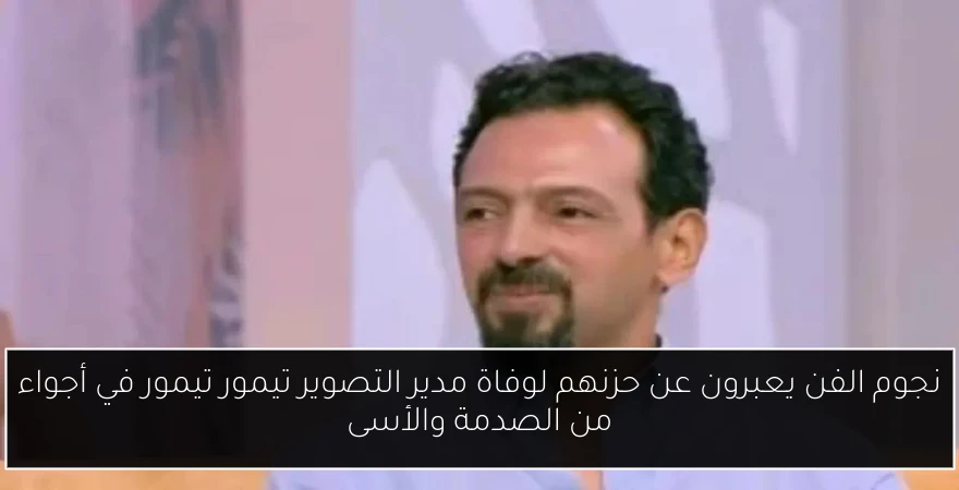 نجوم الفن يعبرون عن حزنهم لوفاة مدير التصوير تيمور تيمور في أجواء من الصدمة والأسى