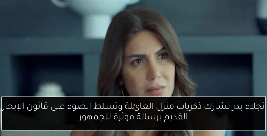 نجلاء بدر تشارك ذكريات منزل العائلة وتسلط الضوء على قانون الإيجار القديم برسالة مؤثرة للجمهور