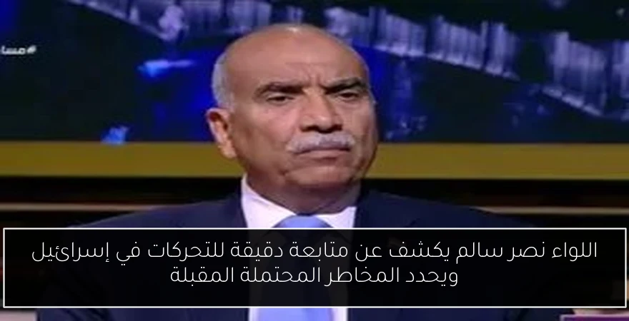 اللواء نصر سالم يكشف عن متابعة دقيقة للتحركات في إسرائيل ويحدد المخاطر المحتملة المقبلة