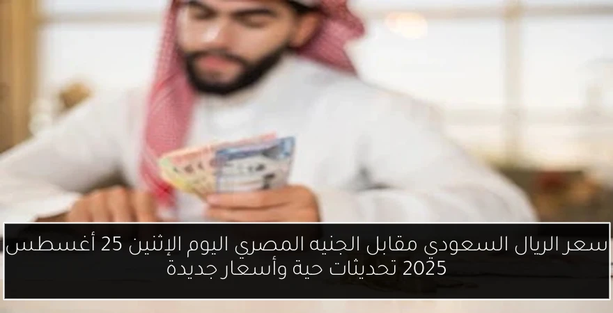 سعر الريال السعودي مقابل الجنيه المصري اليوم الإثنين 25 أغسطس 2025 تحديثات حية وأسعار جديدة