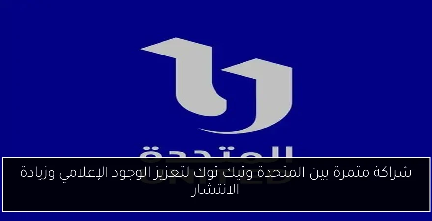 شراكة مثمرة بين المتحدة وتيك توك لتعزيز الوجود الإعلامي وزيادة الانتشار