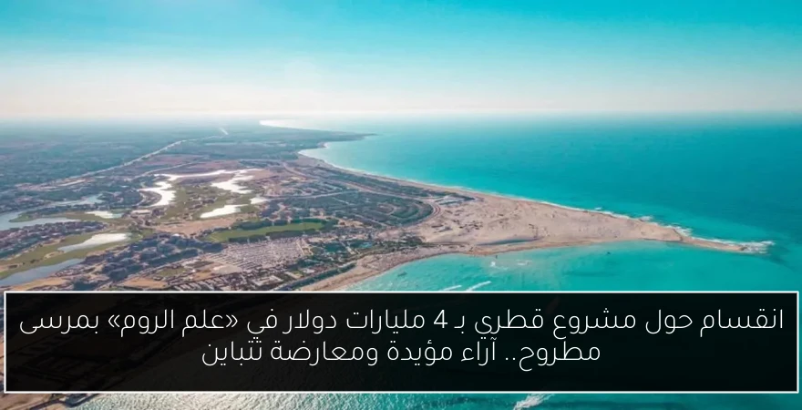 انقسام حول مشروع قطري بـ 4 مليارات دولار في «علم الروم» بمرسى مطروح.. آراء مؤيدة ومعارضة تتباين