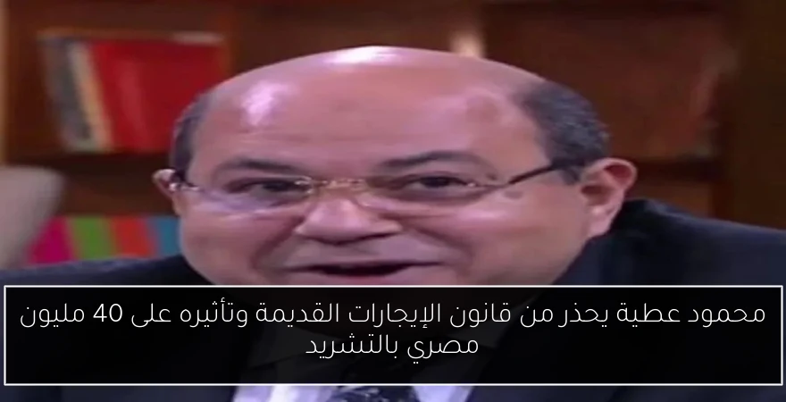 محمود عطية يحذر من قانون الإيجارات القديمة وتأثيره على 40 مليون مصري بالتشريد