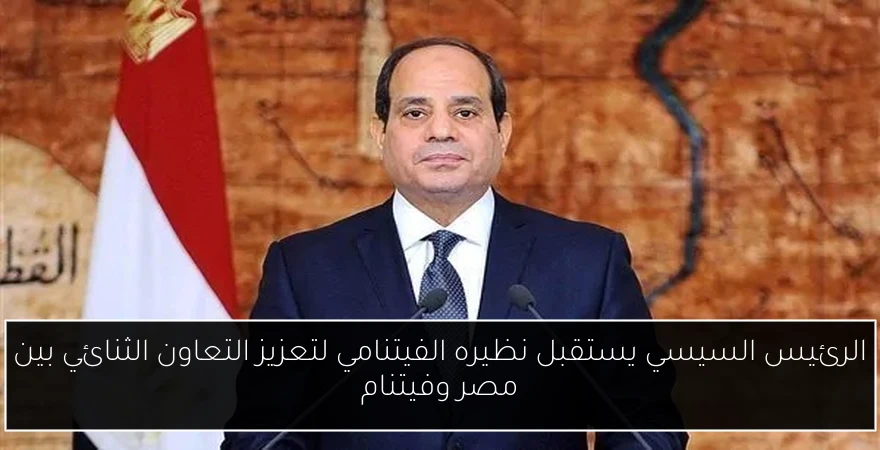 الرئيس السيسي يستقبل نظيره الفيتنامي لتعزيز التعاون الثنائي بين مصر وفيتنام