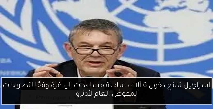 إسرائيل تمنع دخول 6 آلاف شاحنة مساعدات إلى غزة وفقًا لتصريحات المفوض العام لأونروا