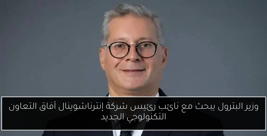 وزير البترول يبحث مع نائب رئيس شركة إنترناشوينال آفاق التعاون التكنولوجي الجديد