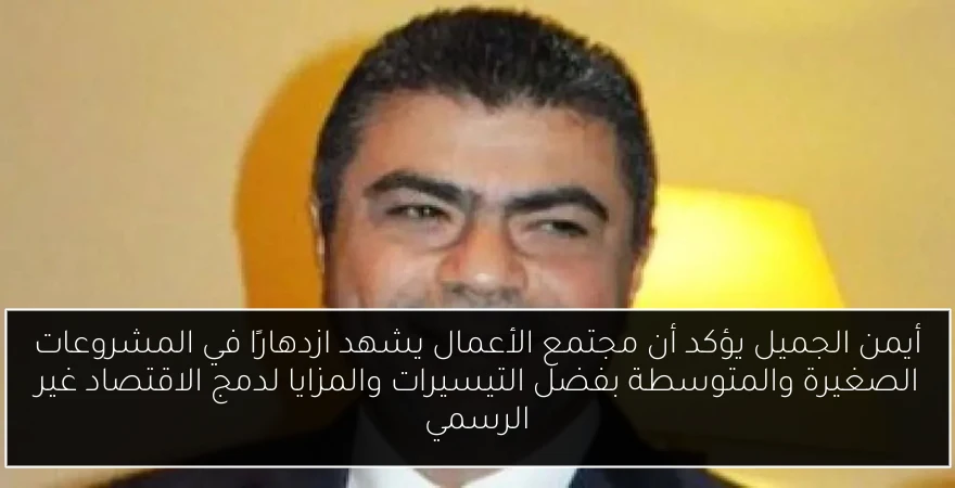 أيمن الجميل يؤكد أن مجتمع الأعمال يشهد ازدهارًا في المشروعات الصغيرة والمتوسطة بفضل التيسيرات والمزايا لدمج الاقتصاد غير الرسمي
