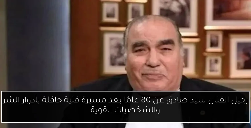 رحيل الفنان سيد صادق عن 80 عامًا بعد مسيرة فنية حافلة بأدوار الشر والشخصيات القوية