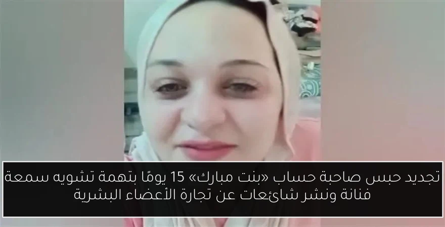 تجديد حبس صاحبة حساب «بنت مبارك» 15 يومًا بتهمة تشويه سمعة فنانة ونشر شائعات عن تجارة الأعضاء البشرية