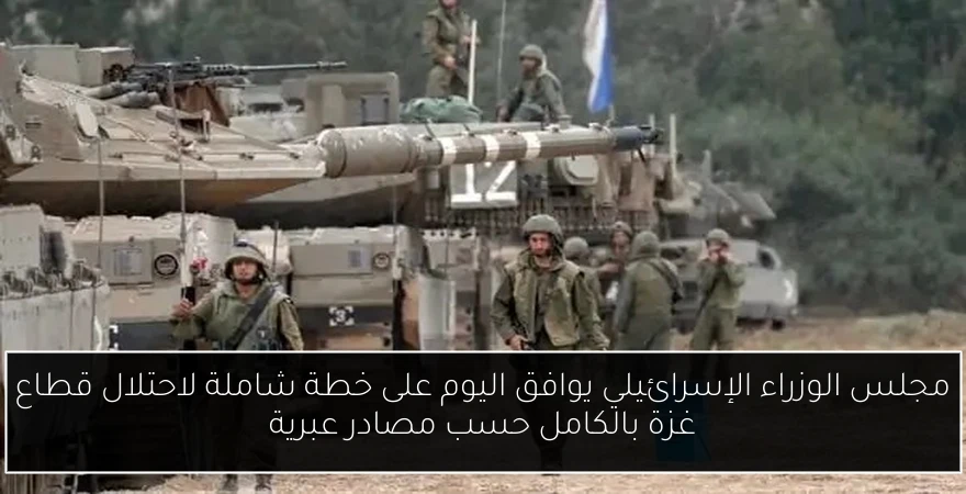 مجلس الوزراء الإسرائيلي يوافق اليوم على خطة شاملة لاحتلال قطاع غزة بالكامل حسب مصادر عبرية