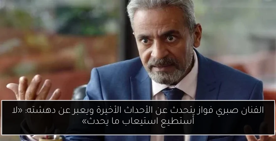 الفنان صبري فواز يتحدث عن الأحداث الأخيرة ويعبر عن دهشته: «لا أستطيع استيعاب ما يحدث»