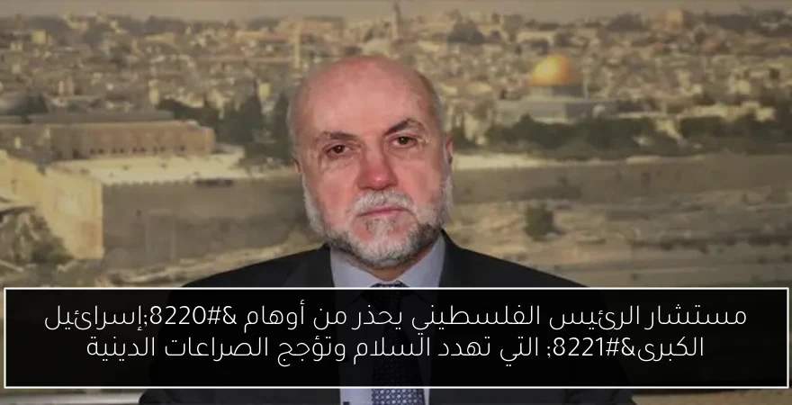 مستشار الرئيس الفلسطيني يحذر من أوهام “إسرائيل الكبرى” التي تهدد السلام وتؤجج الصراعات الدينية