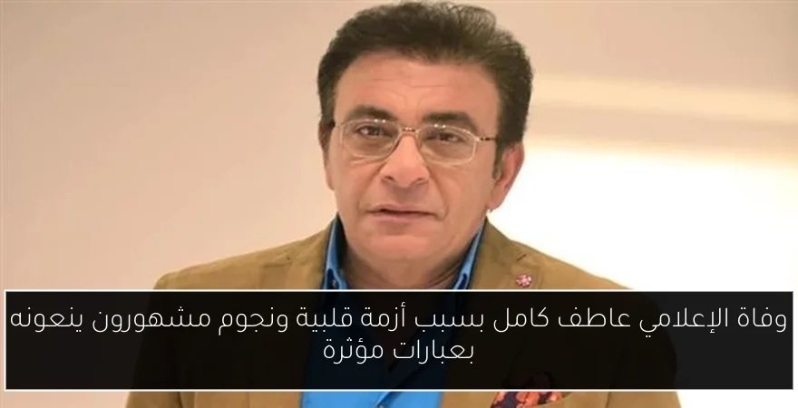 وفاة الإعلامي عاطف كامل بسبب أزمة قلبية ونجوم مشهورون ينعونه بعبارات مؤثرة