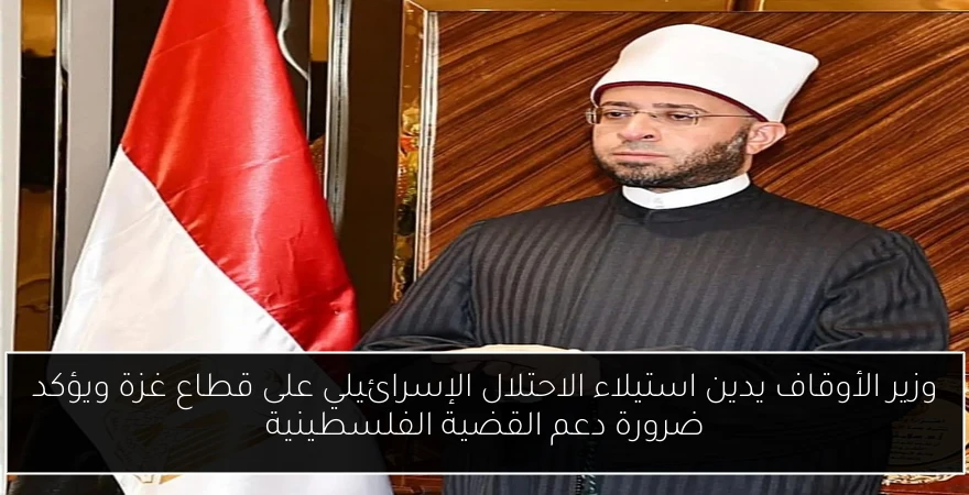 وزير الأوقاف يدين استيلاء الاحتلال الإسرائيلي على قطاع غزة ويؤكد ضرورة دعم القضية الفلسطينية