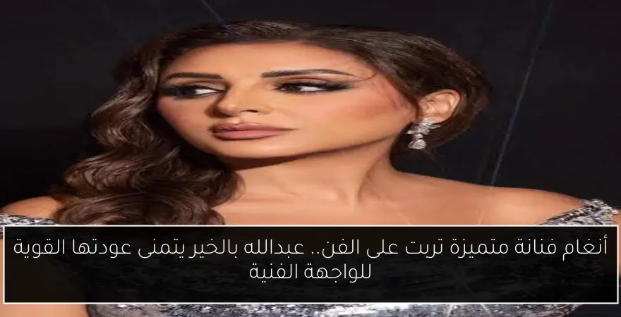 أنغام فنانة متميزة تربت على الفن.. عبدالله بالخير يتمنى عودتها القوية للواجهة الفنية